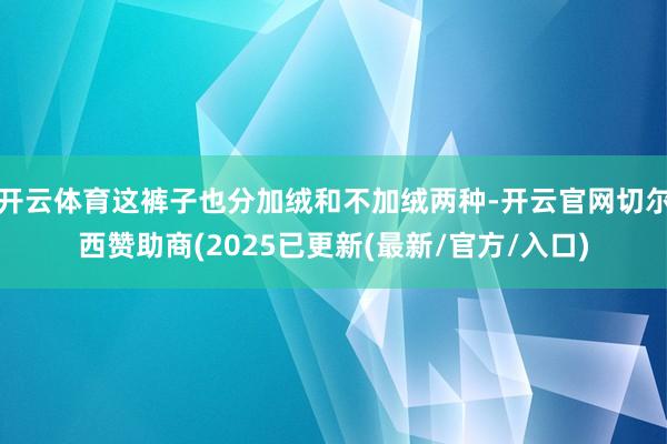 开云体育这裤子也分加绒和不加绒两种-开云官网切尔西赞助商(2025已更新(最新/官方/入口)