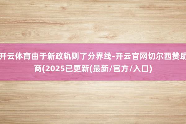 开云体育由于新政轨则了分界线-开云官网切尔西赞助商(2025已更新(最新/官方/入口)