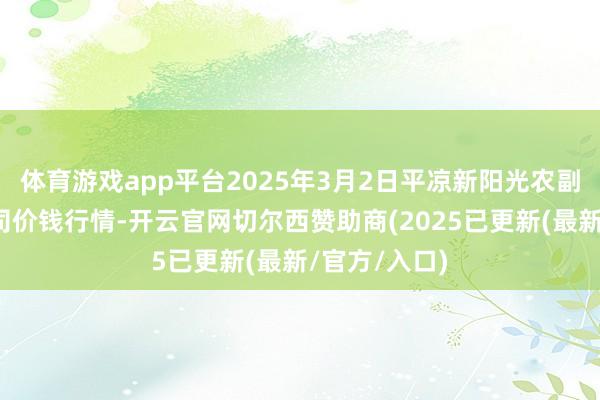 体育游戏app平台2025年3月2日平凉新阳光农副居品有限公司价钱行情-开云官网切尔西赞助商(2025已更新(最新/官方/入口)
