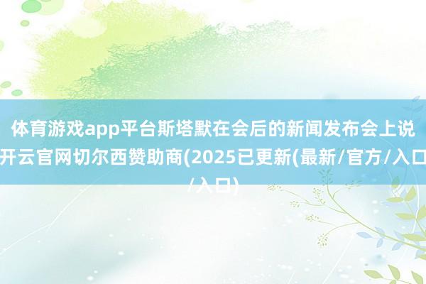 体育游戏app平台　　斯塔默在会后的新闻发布会上说-开云官网切尔西赞助商(2025已更新(最新/官方/入口)