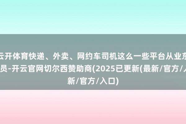 云开体育快递、外卖、网约车司机这么一些平台从业东谈主员-开云官网切尔西赞助商(2025已更新(最新/官方/入口)