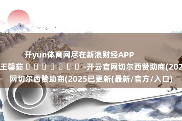 开yun体育网尽在新浪财经APP            						职守裁剪：王馨茹 							-开云官网切尔西赞助商(2025已更新(最新/官方/入口)