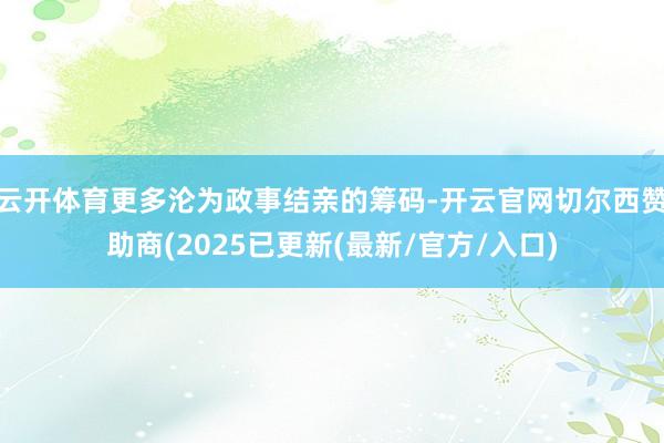 云开体育更多沦为政事结亲的筹码-开云官网切尔西赞助商(2025已更新(最新/官方/入口)