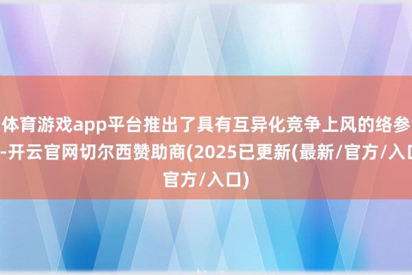 体育游戏app平台推出了具有互异化竞争上风的络参酒-开云官网切尔西赞助商(2025已更新(最新/官方/入口)