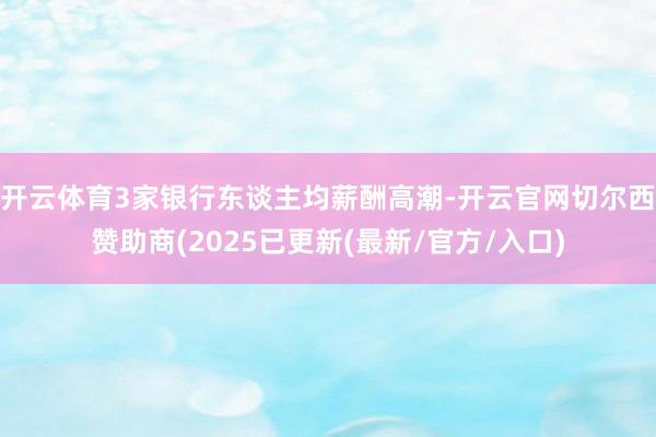 开云体育3家银行东谈主均薪酬高潮-开云官网切尔西赞助商(2025已更新(最新/官方/入口)