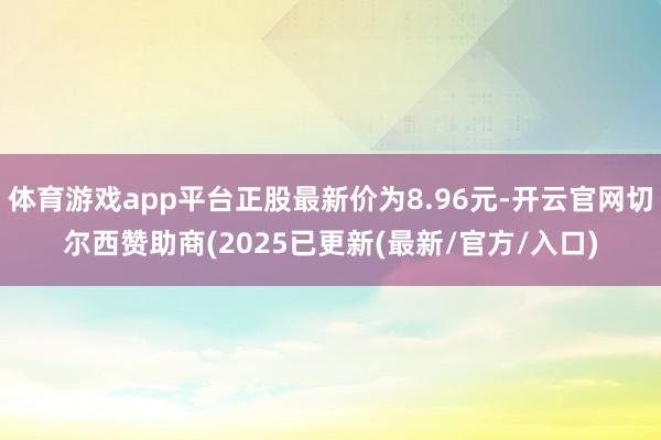 体育游戏app平台正股最新价为8.96元-开云官网切尔西赞助商(2025已更新(最新/官方/入口)
