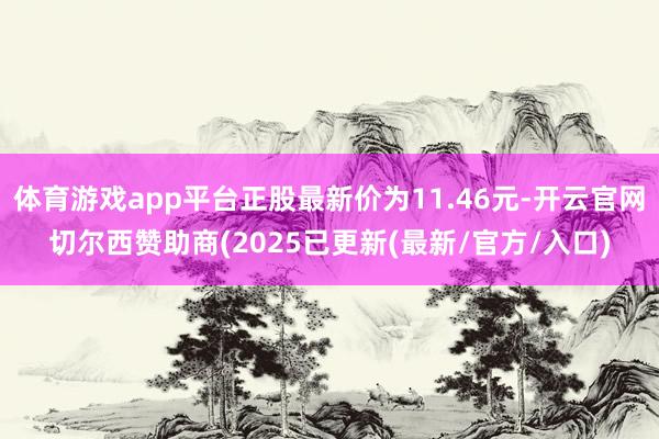 体育游戏app平台正股最新价为11.46元-开云官网切尔西赞助商(2025已更新(最新/官方/入口)