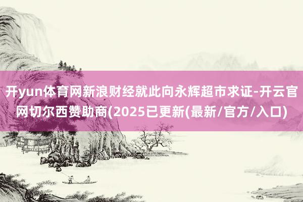 开yun体育网　　新浪财经就此向永辉超市求证-开云官网切尔西赞助商(2025已更新(最新/官方/入口)