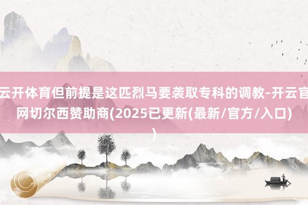 云开体育但前提是这匹烈马要袭取专科的调教-开云官网切尔西赞助商(2025已更新(最新/官方/入口)