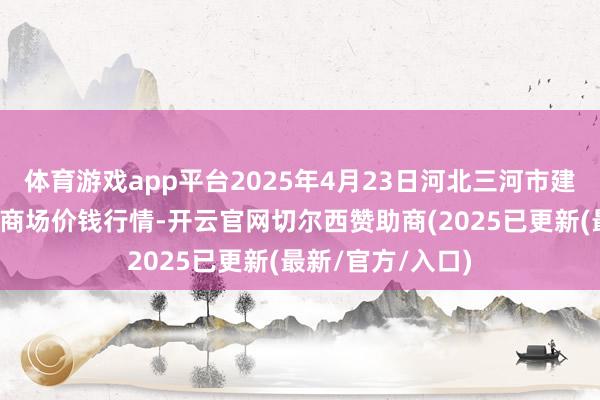体育游戏app平台2025年4月23日河北三河市建兴农副居品批发商场价钱行情-开云官网切尔西赞助商(2025已更新(最新/官方/入口)