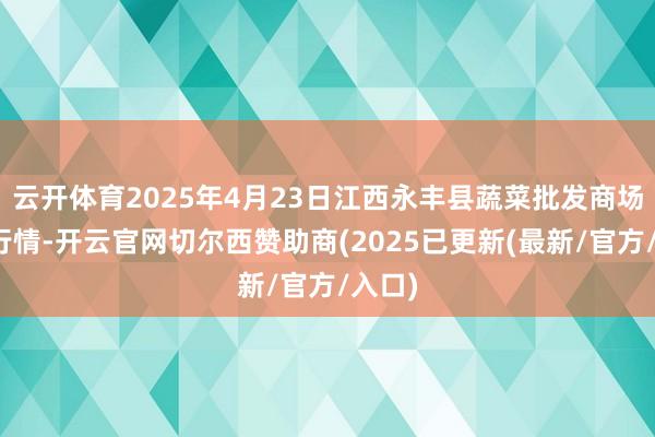 云开体育2025年4月23日江西永丰县蔬菜批发商场价钱行情-开云官网切尔西赞助商(2025已更新(最新/官方/入口)