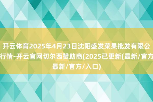 开云体育2025年4月23日沈阳盛发菜果批发有限公司价钱行情-开云官网切尔西赞助商(2025已更新(最新/官方/入口)