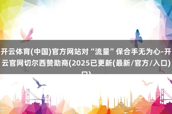 开云体育(中国)官方网站对“流量”保合手无为心-开云官网切尔西赞助商(2025已更新(最新/官方/入口)