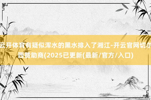 云开体育有疑似浑水的黑水排入了湘江-开云官网切尔西赞助商(2025已更新(最新/官方/入口)