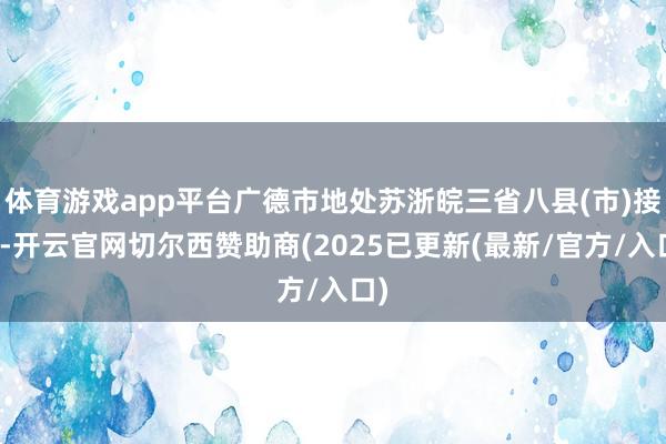 体育游戏app平台广德市地处苏浙皖三省八县(市)接壤-开云官网切尔西赞助商(2025已更新(最新/官方/入口)