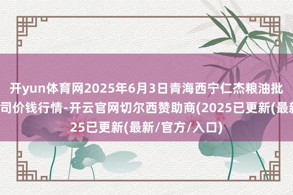 开yun体育网2025年6月3日青海西宁仁杰粮油批发市集有限公司价钱行情-开云官网切尔西赞助商(2025已更新(最新/官方/入口)