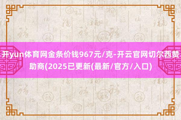 开yun体育网金条价钱967元/克-开云官网切尔西赞助商(2025已更新(最新/官方/入口)