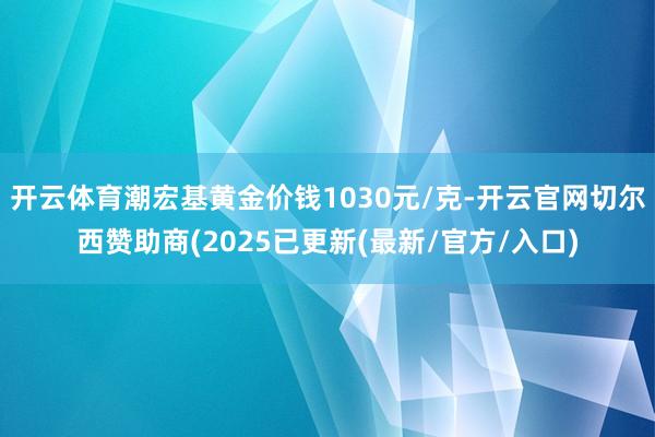 开云体育潮宏基黄金价钱1030元/克-开云官网切尔西赞助商(2025已更新(最新/官方/入口)