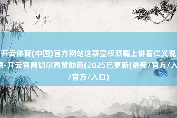 开云体育(中国)官方网站这帮皇权派嘴上讲着仁义说念德-开云官网切尔西赞助商(2025已更新(最新/官方/入口)
