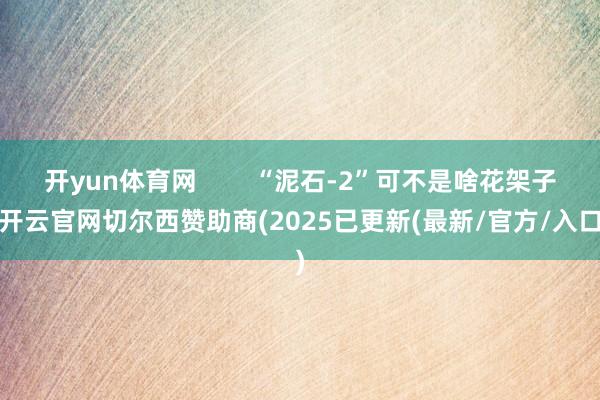 开yun体育网        “泥石-2”可不是啥花架子-开云官网切尔西赞助商(2025已更新(最新/官方/入口)
