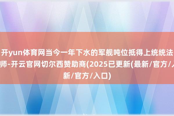 开yun体育网当今一年下水的军舰吨位抵得上统统法国舟师-开云官网切尔西赞助商(2025已更新(最新/官方/入口)
