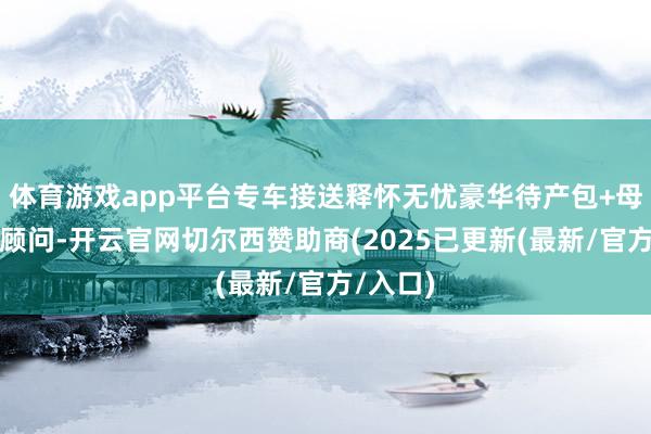 体育游戏app平台专车接送释怀无忧豪华待产包+母婴专科顾问-开云官网切尔西赞助商(2025已更新(最新/官方/入口)