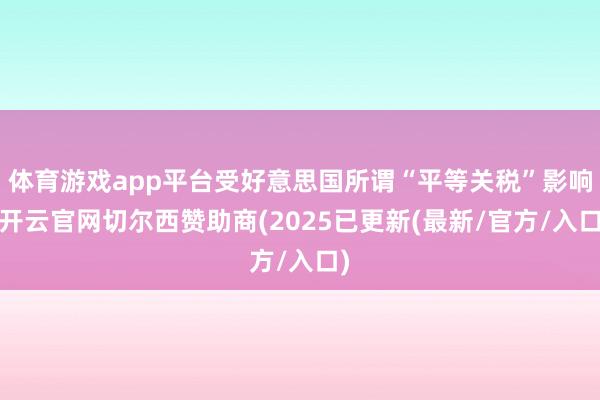 体育游戏app平台受好意思国所谓“平等关税”影响-开云官网切尔西赞助商(2025已更新(最新/官方/入口)
