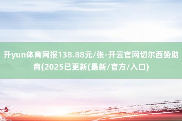 开yun体育网报138.88元/张-开云官网切尔西赞助商(2025已更新(最新/官方/入口)