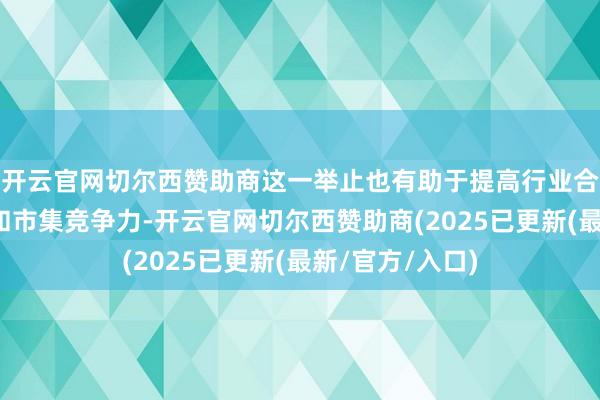 开云官网切尔西赞助商这一举止也有助于提高行业合座的功绩质地和市集竞争力-开云官网切尔西赞助商(2025已更新(最新/官方/入口)