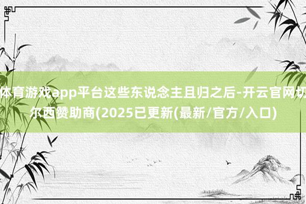 体育游戏app平台这些东说念主且归之后-开云官网切尔西赞助商(2025已更新(最新/官方/入口)