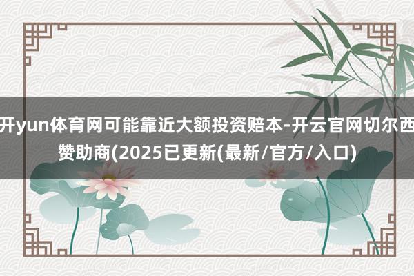 开yun体育网可能靠近大额投资赔本-开云官网切尔西赞助商(2025已更新(最新/官方/入口)