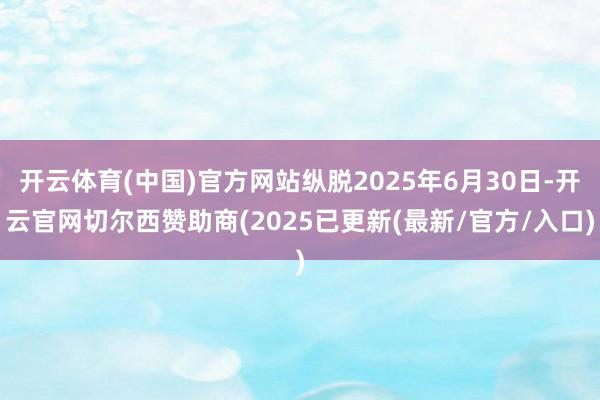开云体育(中国)官方网站纵脱2025年6月30日-开云官网切尔西赞助商(2025已更新(最新/官方/入口)