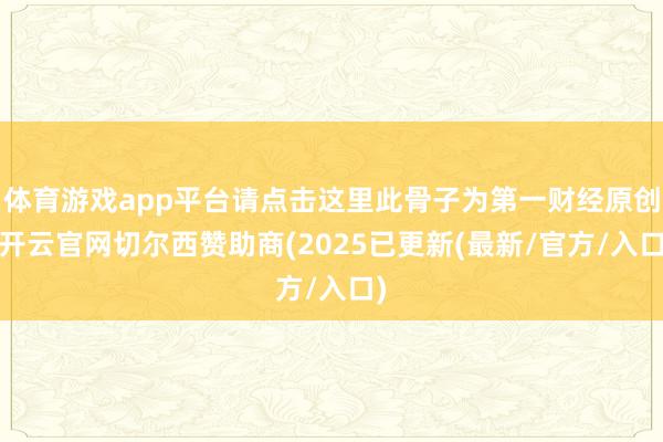 体育游戏app平台请点击这里此骨子为第一财经原创-开云官网切尔西赞助商(2025已更新(最新/官方/入口)
