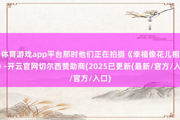 体育游戏app平台那时他们正在拍摄《幸福像花儿相似》-开云官网切尔西赞助商(2025已更新(最新/官方/入口)