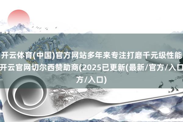 开云体育(中国)官方网站多年来专注打磨千元级性能-开云官网切尔西赞助商(2025已更新(最新/官方/入口)