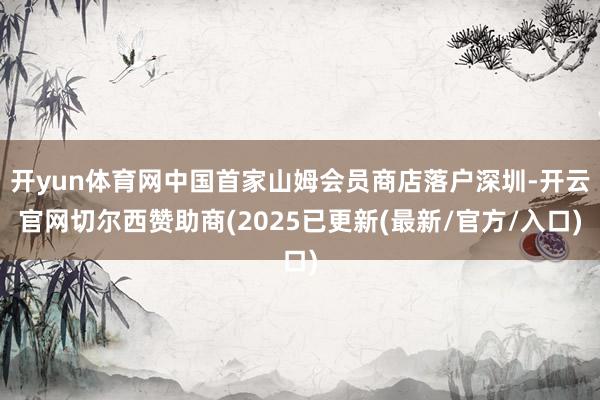 开yun体育网中国首家山姆会员商店落户深圳-开云官网切尔西赞助商(2025已更新(最新/官方/入口)