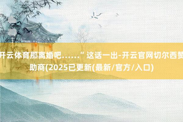 开云体育那离婚吧……”这话一出-开云官网切尔西赞助商(2025已更新(最新/官方/入口)