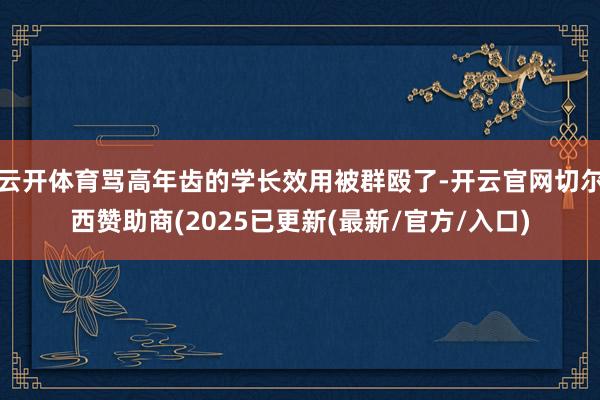 云开体育骂高年齿的学长效用被群殴了-开云官网切尔西赞助商(2025已更新(最新/官方/入口)