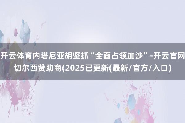 开云体育内塔尼亚胡坚抓“全面占领加沙”-开云官网切尔西赞助商(2025已更新(最新/官方/入口)