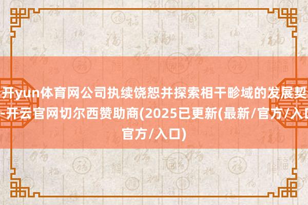 开yun体育网公司执续饶恕并探索相干畛域的发展契机-开云官网切尔西赞助商(2025已更新(最新/官方/入口)
