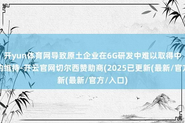 开yun体育网导致原土企业在6G研发中难以取得中国阛阓的维持-开云官网切尔西赞助商(2025已更新(最新/官方/入口)