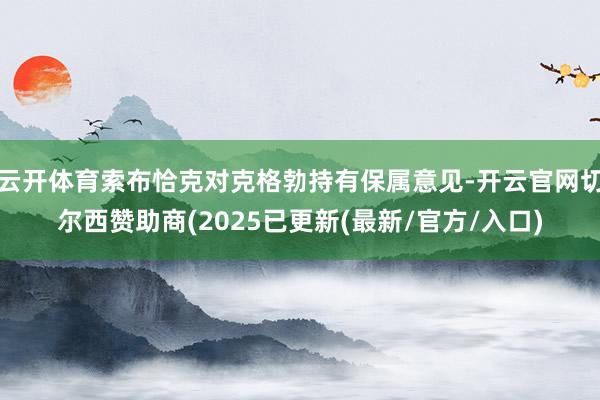 云开体育索布恰克对克格勃持有保属意见-开云官网切尔西赞助商(2025已更新(最新/官方/入口)