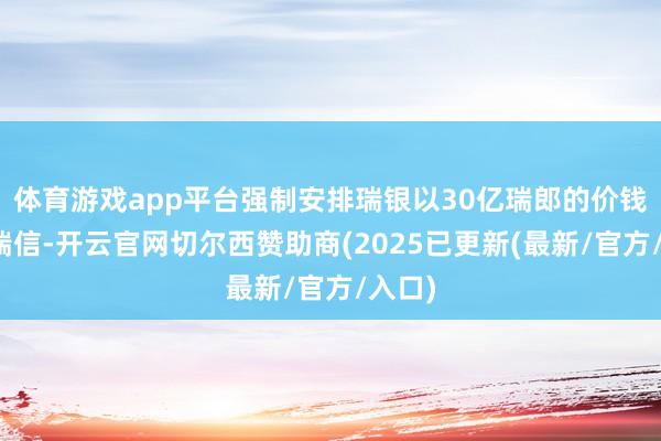 体育游戏app平台强制安排瑞银以30亿瑞郎的价钱收购瑞信-开云官网切尔西赞助商(2025已更新(最新/官方/入口)