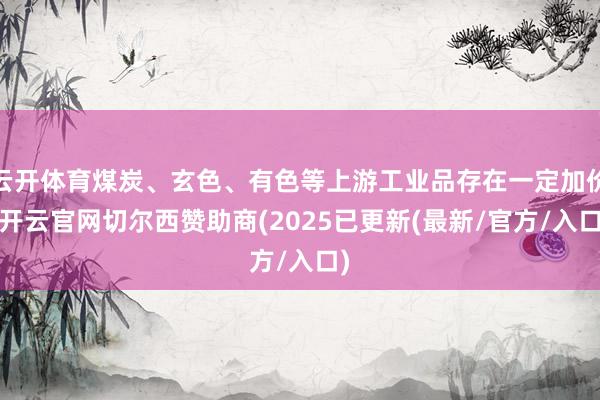 云开体育煤炭、玄色、有色等上游工业品存在一定加价-开云官网切尔西赞助商(2025已更新(最新/官方/入口)