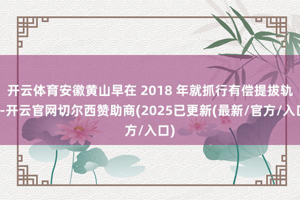 开云体育安徽黄山早在 2018 年就抓行有偿提拔轨制-开云官网切尔西赞助商(2025已更新(最新/官方/入口)