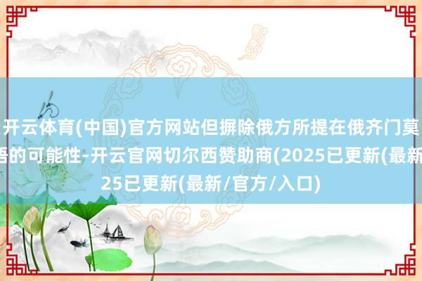 开云体育(中国)官方网站但摒除俄方所提在俄齐门莫斯科举行会晤的可能性-开云官网切尔西赞助商(2025已更新(最新/官方/入口)