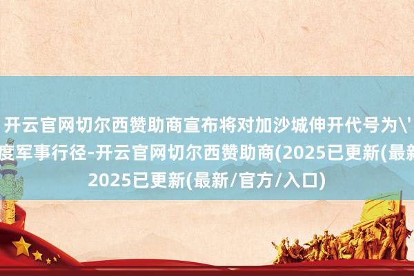 开云官网切尔西赞助商宣布将对加沙城伸开代号为'铁拳'的大限度军事行径-开云官网切尔西赞助商(2025已更新(最新/官方/入口)