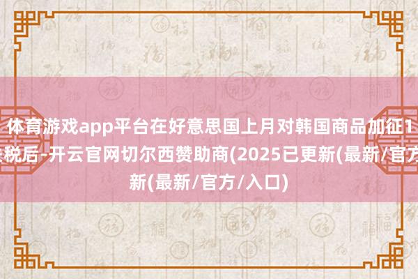 体育游戏app平台在好意思国上月对韩国商品加征15%的关税后-开云官网切尔西赞助商(2025已更新(最新/官方/入口)