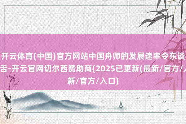 开云体育(中国)官方网站中国舟师的发展速率令东谈主咋舌-开云官网切尔西赞助商(2025已更新(最新/官方/入口)