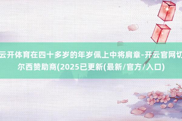 云开体育在四十多岁的年岁佩上中将肩章-开云官网切尔西赞助商(2025已更新(最新/官方/入口)